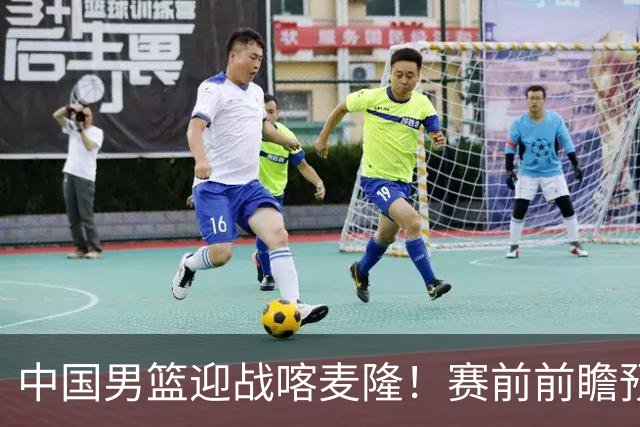 中国男篮迎战喀麦隆！赛前前瞻预测，中国队有望拿下大胜，理由有以下四点