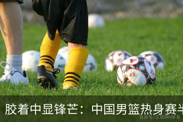 胶着中显锋芒：中国男篮热身赛半场48-46力克乌拉圭